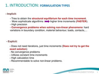 1. INTRODUCTION: FORMULATION TYPES
- Implicit:
- Tries to obtain the structural equilibrium for each time increment.
- More sophisticate algorithms
higher time increments (FASTER).
- High precision
- Convergence problems when solving non-linear phenomena: hard
variations in boundary condition, material behaviour, loads, contacts,…

- Explicit:
- Does not need iterations, just time increments (Does not try to get the
exact solution)
- No convergence problems
- Utilizes constant time increments
- High calculation time
- Recommendable to solve non-linear problems.

5

 