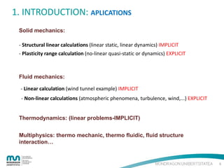 1. INTRODUCTION: APLICATIONS
Solid mechanics:
- Structural linear calculations (linear static, linear dynamics) IMPLICIT
- Plasticity range calculation (no-linear quasi-static or dynamics) EXPLICIT

Fluid mechanics:
- Linear calculation (wind tunnel example) IMPLICIT
- Non-linear calculations (atmospheric phenomena, turbulence, wind,...) EXPLICIT

Thermodynamics: (linear problems-IMPLICIT)
Multiphysics: thermo mechanic, thermo fluidic, fluid structure
interaction…

6

 