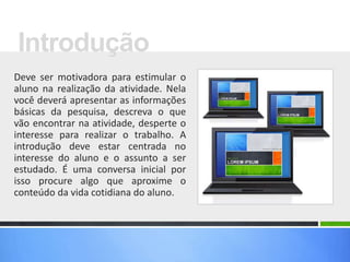 Deve ser motivadora para estimular o
aluno na realização da atividade. Nela
você deverá apresentar as informações
básicas da pesquisa, descreva o que
vão encontrar na atividade, desperte o
interesse para realizar o trabalho. A
introdução deve estar centrada no
interesse do aluno e o assunto a ser
estudado. É uma conversa inicial por
isso procure algo que aproxime o
conteúdo da vida cotidiana do aluno.
Introdução
 