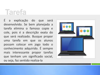 É a explicação do que será
desenvolvido. Se bem planejada a
tarefa elimina o famoso copie e
cole, pois é a descrição exata do
que será realizado. Busque propor
uma tarefa em que os alunos
possam colocar em jogo todo o
conhecimento adquirido. É sempre
mais interessante propor tarefas
que tenham um significado social,
ou seja, faz sentido realiza-la
Tarefa
 