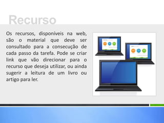 Os recursos, disponíveis na web,
são o material que deve ser
consultado para a consecução de
cada passo da tarefa. Pode se criar
link que vão direcionar para o
recurso que deseja utilizar, ou ainda
sugerir a leitura de um livro ou
artigo para ler.
Recurso
 