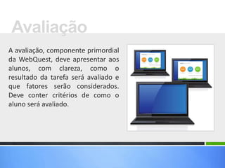 A avaliação, componente primordial
da WebQuest, deve apresentar aos
alunos, com clareza, como o
resultado da tarefa será avaliado e
que fatores serão considerados.
Deve conter critérios de como o
aluno será avaliado.
Avaliação
 
