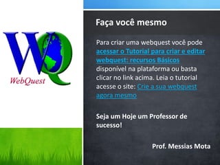 Para criar uma webquest você pode
acessar o Tutorial para criar e editar
webquest: recursos Básicos
disponível na plataforma ou basta
clicar no link acima. Leia o tutorial
acesse o site: Crie a sua webquest
agora mesmo
Seja um Hoje um Professor de
sucesso!
Prof. Messias Mota
Faça você mesmo
 