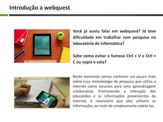 Você já ouviu falar em webquest? Já teve
dificuldade em trabalhar com pesquisa no
laboratório de informática?
Sabe como evitar o famoso Ctrl + V e Ctrl +
C ou copia e cola?
Introdução a webquest
Neste momento vamos conhecer um pouco mais
sobre essa metodologia de pesquisa que utiliza a
internet como recursos para uma aprendizagem
colaborativa. Promovendo a interação dos
educandos e as informações provenientes da
internet, é necessário que eles utilizem as
informações ao invés de simplesmente coletá-las.
 
