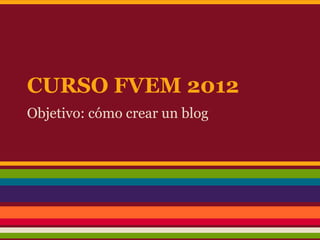 CURSO FVEM 2012
Objetivo: cómo crear un blog
 