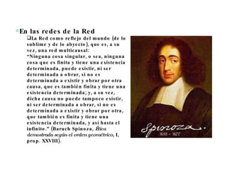 En las redes de la Red  La Red como reflejo del mundo (de lo sublime y de lo abyecto), que es, a su vez, una red multicausal: “ Ninguna cosa singular, o sea, ninguna cosa que es finita y tiene una existencia determinada, puede existir, ni ser determinada a obrar, si no es determinada a existir y obrar por otra causa, que es también finita y tiene una existencia determinada; y, a su vez, dicha causa no puede tampoco existir, ni ser determinada a obrar, si no es determinada a existir y obrar por otra, que también es finita y tiene una existencia determinada, y así hasta el infinito.” (Baruch Spinoza,  Ética demostrada según el orden geométrico , I, prop. XXVIII).  
