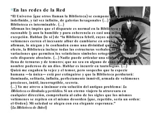 En las redes de la Red  “ El Universo (que otros llaman la Biblioteca) se compone de un número indefinido, y tal vez infinito, de galerías hexagonales (…) Yo afirmo que la Biblioteca es interminable. (…) Afirman los impíos que el disparate es normal en la Biblioteca y que lo razonable (y aun la humilde y pura coherencia es casi una milagrosa excepción. Hablan (lo sé) de “la Biblioteca febril, cuyos azarosos volúmenes corren el incesante albur de cambiarse en otros y que todo lo afirman, lo niegan y lo confunden como una divinidad que delira”. (…) en efecto, la Biblioteca incluye todas las estructuras verbales, todas las variaciones que permiten los veinticinco símbolos ortográficos, pero no un solo disparate absoluto. (…) Nadie puede articular una sílaba que no esté llena de ternuras y de temores; que no sea en alguno de esos lenguajes el nombre poderoso de un dios. Hablar es incurrir en tautologías. (…) Quizá me engañen la vejez y el temor, pero sospecho que la especie humana —la única— está por extinguirse y que la Biblioteca perdurará: iluminada, solitaria, infinita, perfectamente inmóvil, armada de volúmenes preciosos, inútil, incorruptible, secreta. (…) Yo me atrevo a insinuar esta solución del antiguo problema:  La Biblioteca es ilimitada y periódica . Si un eterno viajero la atravesara en cualquier dirección, comprobaría al cabo de los siglos que los mismos volúmenes se repiten en el mismo desorden (que, repetido, sería un orden: el Orden). Mi soledad se alegra con esa elegante esperanza.”  ( La Biblioteca de Babel ) 