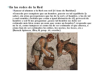 En las redes de la Red  Lanzar al alumno a la Red con red (el Asno de Buridan): «Concedo por completo que un hombre, puesto en tal equilibrio (a saber, sin otras percepciones que las de la sed y el hambre, y las de tal y cual comida y bebida que están a igual distancia de él), perecerá de hambre y sed Si me preguntan: ¿acaso tal hombre no debe ser estimado más bien como un asno que como un hombre?, respondo que no lo sé, como tampoco sé como ha de ser estimado el que ahorca, o cómo han de ser estimados los niños, los necios, los locos, etc.» (Baruch Spinoza,  Ética , II, prop. 49, escolio). 