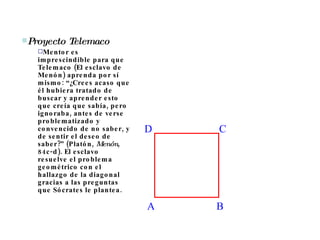 Proyecto Telemaco Mentor es imprescindible para que Telemaco (El esclavo de Menón) aprenda por sí mismo: “¿Crees acaso que él hubiera tratado de buscar y aprender esto que creía que sabía, pero ignoraba, antes de verse problematizado y convencido de no saber, y de sentir el deseo de saber?” (Platón,  Menón , 84c-d). El esclavo resuelve el problema geométrico con el hallazgo de la diagonal gracias a las preguntas que Sócrates le plantea.  D A B C 