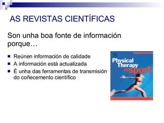 Son unha boa fonte de información porque… Reúnen información de calidade A información está actualizada É unha das ferramentas de transmisión do coñecemento científico AS REVISTAS CIENTÍFICAS 