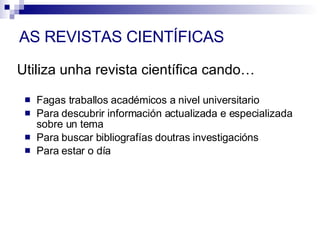 Fagas traballos académicos a nivel universitario Para descubrir información actualizada e especializada sobre un tema Para buscar bibliografías doutras investigacións Para estar o día Utiliza unha revista científica cando… AS REVISTAS CIENTÍFICAS 