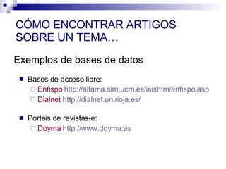 Bases de acceso libre:  Enfispo   http://alfama.sim.ucm.es/isishtm/enfispo.asp   Dialnet   http://dialnet.unirioja.es/   Portais de revistas-e:  Doyma   http://www.doyma.es Exemplos de bases de datos CÓMO ENCONTRAR ARTIGOS SOBRE UN TEMA… 