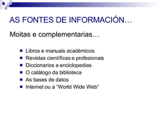 Moitas e complementarias… AS FONTES DE INFORMACIÓN… Libros e manuais académicos Revistas científicas e profesionais Diccionarios e enciclopedias O catálogo da biblioteca As bases de datos Internet ou a “World Wide Web” 