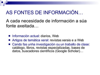 A cada necesidade de información a súa fonte axeitada… Información actual:  diarios, Web Artigos de temática xeral:  revistas xerais e a Web Cando fas unha investigación ou un traballo de clase:  catálogo, libros, revistas especializadas, bases de datos, buscadores científicos (Google Scholar)… AS FONTES DE INFORMACIÓN… 