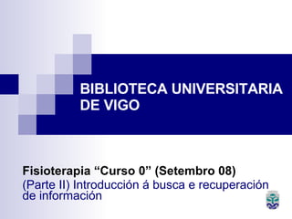 BIBLIOTECA UNIVERSITARIA  DE VIGO Fisioterapia “Curso 0” (Setembro 08) (Parte II) Introducción á busca e recuperación de información   