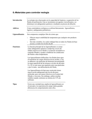 6.-Materiales para controlar reología
Introducción La reología esta relacionada con la capacidad de limpieza y suspensión de los
fluidos de perforación. Esta se incrementa con agentes viscosificantes y se
disminuye con adelgazantes químicos o mediante un proceso de dilución.
Aditivos Como controladores reológicos se utilizan básicamente: lignosulfontos,
lignitos y adelgazantes poliméricos.
Lignosulfonatos Son compuestos complejos libre de cromo que:
ν Ofrecen mayor estabilidad de temperatura que cualquier otro producto
químico.
ν Son más versátiles, los cuales trabajan bien en todos los fluidos de base
acuosa y a todos los niveles de pH.
Funciones La función principal de los lignosulfonatos es actuar
como adelgazantes químicos cuando hay exceso de
sólidos reactivos en el fluido y su función secundaria es
controlar filtrado y ayudar a estabilizar las condiciones
del fluido a altas temperaturas.
Los lignosulfonatos defloculan a los fluidos base agua
al neutralizar las cargas eléctricas de las arcillas, o sea,
se adhieren a las partículas de bentonita incrementando
la carga superficial de las mismas a niveles de pH entre
9 y 10, lo cual causa una repulsión entre esas partículas
y por lo tanto, una defloculación del fluido.
Los lignosulfonatos de bajo peso molecular tienen
mayor acción adelgazante que los de alto peso
molecular, pero son menos efectivos en el control del
filtrado y viceversa. Sin embargo, ambos resultan
solubles cuando contienen un mínimo de 3.5% de
sulfonato.
Tipos Existe una variedad muy amplia de lignosulfonatos en
el mercado y la experiencia de campo indica grandes
diferencias de comportamiento entre ellos.
 