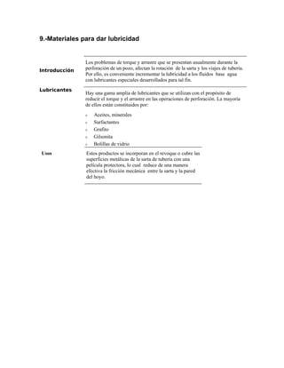 9.-Materiales para dar lubricidad
Introducción
Los problemas de torque y arrastre que se presentan usualmente durante la
perforación de un pozo, afectan la rotación de la sarta y los viajes de tubería.
Por ello, es conveniente incrementar la lubricidad a los fluidos base agua
con lubricantes especiales desarrollados para tal fin.
Lubricantes
Hay una gama amplia de lubricantes que se utilizan con el propósito de
reducir el torque y el arrastre en las operaciones de perforación. La mayoría
de ellos están constituidos por:
ν Aceites, minerales
ν Surfactantes
ν Grafito
ν Gilsonita
ν Bolillas de vidrio
Usos Estos productos se incorporan en el revoque o cubre las
superficies metálicas de la sarta de tubería con una
película protectora, lo cual reduce de una manera
efectiva la fricción mecánica entre la sarta y la pared
del hoyo.
 