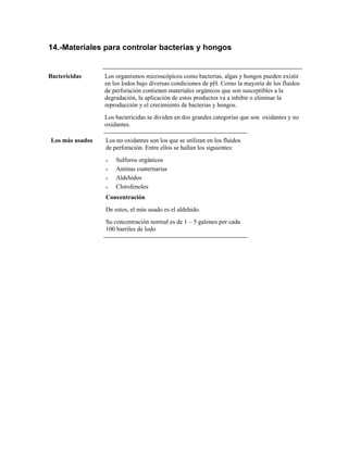 14.-Materiales para controlar bacterias y hongos
Bactericidas Los organismos microscópicos como bacterias, algas y hongos pueden existir
en los Iodos bajo diversas condiciones de pH. Corno la mayoría de los fluidos
de perforación contienen materiales orgánicos que son susceptibles a la
degradación, la aplicación de estos productos va a inhibir o eliminar la
reproducción y el crecimiento de bacterias y hongos.
Los bactericidas se dividen en dos grandes categorías que son oxidantes y no
oxidantes.
Los más usados Los no oxidantes son los que se utilizan en los fluidos
de perforación. Entre ellos se hallan los siguientes:
ν Sulfuros orgánicos
ν Aminas cuaternarias
ν Aldehidos
ν Clorofenoles
Concentración
De estos, el más usado es el aldehido.
Su concentración normal es de 1 – 5 galones por cada
100 barriles de lodo
 