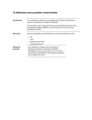 15.-Materiales para precipitar contaminantes
Introducción Los contaminantes afectan las propiedades de los fluidos de perforación
cuando se encuentran en estado de solubilidad.
Existen aditivos que se agregan al sistema con el propósito de remover los
componentes solubles mediante una reacción que los convierten en un
precipitado insoluble.
Materiales Entre los materiales que comúnmente se usan como precipitantes están:
ν Cal
ν Yeso
ν Bicarbonato de Sodio
ν Carbonato de Socio
Método de
remoción
Los carbonatos se remueven de los fluidos de
perforación mediante la adición de cantidades
calculadas de cal o yeso. El calcio, a su vez, se trata
con adiciones controladas de soda ash para precipitarlo
como carbonato de calcio.
 