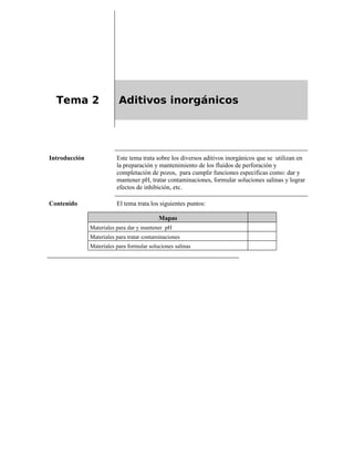 Tema 2 Aditivos inorgánicos
Introducción Este tema trata sobre los diversos aditivos inorgánicos que se utilizan en
la preparación y mantenimiento de los fluidos de perforación y
completación de pozos, para cumplir funciones especificas como: dar y
mantener pH, tratar contaminaciones, formular soluciones salinas y lograr
efectos de inhibición, etc.
Contenido El tema trata los siguientes puntos:
Mapas
Materiales para dar y mantener pH
Materiales para tratar contaminaciones
Materiales para formular soluciones salinas
 