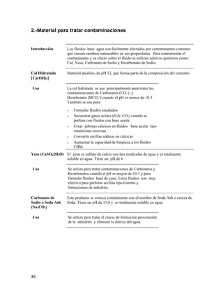 2.-Material para tratar contaminaciones
Introducción Los fluidos base agua son fácilmente afectados por contaminantes comunes
que causan cambios indeseables en sus propiedades. Para contrarrestar el
contaminante y su efecto sobre el fluido se utilizan aditivos químicos como:
Cal, Yeso, Carbonato de Sodio y Bicarbonato de Sodio.
Cal Hidratada
[Ca(OH)2]
Material alcalino, de pH 12, que forma parte de la composición del cemento.
Uso La cal hidratada se usa principalmente para tratar las
contaminaciones de Carbonatos (CO3
-
) y
Bicarbonato (HCO3
=
) cuando el pH es menor de 10.3.
También se usa para:
ν Formular fluidos encalados
ν Secuestrar gases ácidos (H2S/ CO2) cuando se
perfora con fluidos con base aceite.
ν Crear jabones cálcicos en fluidos base aceite tipo
emulsiones inversas.
ν Convertir arcillas sódicas en cálcicas
ν Aumentar la capacidad de limpieza a los fluidos
CBM.
Yeso (CaSO42H2O) El yeso es sulfato de calcio con dos moléculas de agua y es totalmente
soluble en agua. Tiene un pH de 6
Uso Se utiliza para tratar contaminaciones de Carbonatos y
Bicarbonatos cuando el pH es mayor de 10.3 y para
formular fluidos base de yeso. Estos fluidos son muy
efectivo para perforar arcillas tipo Gumbo y
formaciones de anhidrita.
Carbonato de
Sodio o Soda Ash
(Na2CO3)
Este producto se conoce comúnmente con el nombre de Soda Ash o ceniza de
Soda. Tiene un pH de 11.6 y es totalmente soluble en agua.
Uso Se utiliza para tratar el clacio de formación proveniente
de la anhidrita y eliminar la dureza del agua.
46
 