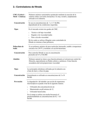 2.- Controladores de filtrado
CMC (Carboxi –
Metil – Celulosa)
Polímero aniónico semisintético producido mediante la reacción de la
celulosa sódica con ácido cloroacético. Es muy versátil y ampliamente
utilizado en la industria.
Concentración Se usa en concentraciones de 1 a 1.5 lbs/Bbl,
dependiendo de las condiciones requeridas.
Tipos En el mercado existen tres grados de CMC:
ν Técnico o de baja viscosidad
ν Regular o de viscosidad media
ν Puro o de alta viscosidad.
De los cuales se utiliza el Regular como controlador de
filtrado en sistemas a base polimeros.
Poliacrilato de
Sodio
Es un polímero aniónico de peso molecular intermedio, estable a temperatura
cercana a los 250 ºF y resistente a la acción bacteriana.
Concentración Para controlar filtrado se usa en concentración
promedio de 0.5 a 4 lbs/Bbl
Almidón Polímero natural no iónico cuya función primaria es la de proveer control de
filtración, especialmente en fluidos salinos y catiónicos. Como función
secundaria está la de proporcionar viscosidad.
Tipos Los principales almidones utilizados por la industria son
a base de maíz y a base de papa.
Concentración Generalmente es utilizado en concentraciones de 2 a 10
lbs/bbl.
Prevención La degradación del almidón por acción de organismos
microscópicos se puede evitar de la siguiente manera:
ν Utilizando alta concentración de sal.
ν Manteniendo un pH mínimo de 12.
ν Utilizando bactericidas.
En el campo se utiliza con mucha frecuencia el
paraformaldehido en concentraciones de 0.2 – 0.5
lbs/bbl.
 