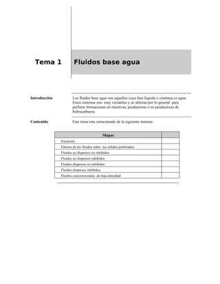 Tema 1 Fluidos base agua
Introducción Los fluidos base agua son aquellos cuya fase líquida o continua es agua.
Estos sistemas son muy versátiles y se utilizan por lo general para
perforar formaciones no reactivas, productoras o no productoras de
hidrocarburos.
Contenido Este tema esta estructurado de la siguiente manera:
Mapas
Emulsión
Efectos de los fluidos sobre los sólidos perforados
Fluidos no dispersos no inhibidos
Fluidos no dispersos inhibidos
Fluidos dispersos no inhibidos
Fluidos dispersos inhibidos
Fluidos convencionales de baja densidad
 