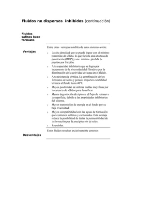 Fluidos no dispersos inhibidos (continuación)
Fluidos
salinos base
formiato
Ventajas
Entre otras ventajas notables de estos sistemas están:
ν La alta densidad que se puede lograr con el mínimo
contenido de sólido, lo que facilita una alta tasa de
penetración (ROP) y una mínima pérdida de
presión por fricción.
ν Alta capacidad inhibitoria que se logra por
incremento de la viscosidad del filtrado y por la
disminución de la actividad del agua en el fluido.
ν Alta resistencia térmica. La combinación de los
formiatos de sodio y potasio imparten estabilidad
térmica al fluido hasta 40ºF.
ν Mayor posibilidad de utilizar mallas muy finas por
la carencia de sólidos para densificar
ν Menor degradación de ripio en el flujo de retorno a
la superficie, debido a las propiedades inhibitorias
del sistema.
ν Mayor transmisión de energía en el fondo por su
baja viscosidad.
ν Mayor compatibilidad con las aguas de formación
que contienen sulfatos y carbonados. Esta ventaja
reduce la posibilidad de dañar la permeabilidad de
la formación por la precipitación de sales.
ν Reusables.
Desventajas
Estos fluidos resultan excesivamente costosos
 