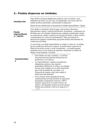 5.- Fluidos dispersos no inhibidos
Introducción
Estos fluidos contienen adelgazantes químicos, pero no utilizan iones
inhibidores de lutitas. En este caso, los adelgazantes van actuar sobre los
sólidos arcillosos perforados, minimizando su dispersión.
Dentro de esta clasificación se encuentran los fluidos lignosulfonato / lignito.
Fluido
Lignosulfonat
o / Lignito
Estos fluidos se formulan a base de agua, soda cáustica, Bentonita,
lignosulfonato, lignito y material densificante. Se preparan y mantienen con
facilidad, pero son afectados fácilmente por cualquier contaminante común;
en consecuencia, cuando se perfora con este tipo de fluido, se debe verificar
constantemente los valores de alcalinidad (Pf / Mf), para detectar la
presencia de cualquier contaminante que pueda efectuar adversamente las
condiciones del fluido.
La conversión a un fluido lignosulfonato es simple y se hace en la medida,
que las condiciones del hoyo lo requiera. Se puede lograr a partir de un
fluido de iniciación en una o varias circulaciones, o se puede preparar
totalmente nuevo en los tanques de superficie, haciéndose el cambio de
fluidos a hoyo desnudo o revestido
Característica
s
ν Estos fluidos son muy versátiles y se utilizan
frecuentemente para perforar formaciones no
productoras y no reactivas.
ν Los lignosulfonatos / lignitos son poderosos
adelgazantes químicos que imparten
propiedades inhibitorias al sistema, sin embargo,
hay que tener cuidado con un sobre tratamiento
para evitar la perdida de viscosidad y la
formación de espuma, sobre todo cuando el
fluido tiene baja densidad.
ν Estos sistemas sufren degradación termal,
cuando permanecen bajo períodos de exposición
prolongada a temperaturas mayores a 300º F.
Además, requieren de un control efectivo de
sólidos y del agregado continuo de soda cáustica
diluida, para mantener el pH en el rango de 9.5
– 11.5.
18
 