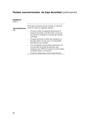 Fluidos convencionales de baja densidad (continuación)
Inteflow®
(cont.)
Recomendacion
es
Para lograr una buena mezcla en planta, es necesario
tomar en cuenta los siguientes aspectos:
ν El aceite no debe ser agregado directamente al
tanque de mezclado, sino adicionarlo a través de
una conexión instalada en la succión de la bomba
centrifuga.
ν El tanque de mezcla no debe tener agitadores ni
descargas libres. En este caso, es recomendable
descargar por las escopetas.
ν Una vez lograda la mezcla debe monitorearse con
un analizador de tamaño de partículas, para
asegurarse que el 90% de las gotas de aceite tengan
un tamaño menor a 10 micrones.
ν Techar los tanques para evitar el agua de lluvia.
26
 
