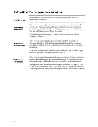 2.-Clasificación de acuerdo a su origen
Clasificación
De acuerdo con esta clasificación los polímeros pueden ser: naturales,
modificados y sintéticos.
Polímeros
naturales
Estos polímeros se originan de una forma natural y no requieren de cambios
químicos en el proceso de manufactura. Son relativamente económicos y
generalmente son hidrocoloides, es decir, polímeros que no se solubilizan,
sino que se hidratan desarrollando viscosidad.
Son usados principalmente para controlar filtrado en sistemas salinos.
Ejemplo: Almidón
Polímeros
modificados
Estos polímeros son alterados químicamente con el fin de mejorar su
tolerancia a la sal, su solubilidad y su estabilidad térmica. Poseen buenas
propiedades tixotrópicas y de adelgazamiento, pero carecen de propiedades
reológicas.
Se utilizan principalmente para viscosificar salmueras, por no poseer cargas
eléctricas. Ejemplo: Hidroxi-Etil-Celulosa (HEC).
Polímeros
sintéticos
Estos polímeros se obtienen, mediante una reacción repetitiva de monómeros
iguales (homopolimeros) o diferentes (copolímeros). Son mas costosos que
los naturales y los modificados, son mas resistentes a los contaminantes.
Por lo general estos polímeros son de alto peso molecular, razón por la cual
se utilizan frecuentemente para: viscosificar, flocular y estabilizar. Ejemplo:
Sistemas poliméricos base poliacrilamina parcialmente hidrolizados (PHPA).
4
 