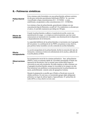 8.- Polímeros sintéticos
Poliacrilamid
a
Estos sistemas están formulados con una poliacrilamida, polímero aniónico
de alto peso molecular parcialmente hidrolizado (PHPA). Se usa como
viscosificador a bajas concentraciones (0.2 – 0.5 lb/bbl) y como
estabilizante, encapsulante a altas concentraciones (1.0 – 2.0 lbb/bbl).
Los sistemas a base de poliacrilamida, generalmente trabajan con una
concentración baja de Bentonita y un pH de 9. Su rendimiento es afectado por
el calcio, el cual debe mantenerse por debajo de 100 ppm.
Efecto de
inhibición
Cuando la poliacrilamida se adhiere a la partícula de arcilla, ocurre una
neutralización de cargas y se origina un entrecruzamiento, que trae como
consecuencia un incremento de viscosidad y una disminución de la dispersión
y desprendimiento de la formación.
La capacidad inhibitoria de las poliacrilamidas se incrementa con el agregado
del ion potasio. La combinación de las PHPA con potasio es muy efectiva,
para perforar lutitas inestables con alto contenido de arcillas hidratables.
Efecto
encapsulante
La acción encapsulante de la poliacrilamida, facilita la remoción del ripio de
formación y minimiza el efecto de embolamiento de la mecha y adhesión de
la arcilla plástica al BHA
Observacione
s
En la preparación inicial de los sistemas poliméricos base poliacrilamina
(PHPA), ocurre un aumento rápido de viscosidad, presentando el fluido una
apariencia de floculación. Esto es normal, pues resulta difícil lograr la
conversión en una sola circulación. De todas maneras se debe continuar con
el agregado de poliacrilamida, aunque la viscosidad en los tanques sea alta.
Para minimizar este problema se aconseja premezclar la poliacrilamida con
aceite, preferiblemente mineral, antes de agregarla al sistema.
Durante la preparación es posible que el fluido se flocule por exceso de
sólidos arcillosos. En este caso, se recomienda agregar algún adelgazante
polimérico en lugar de utilizar lignito o lignosulfonato. El poliacrilato de
sodio (SPA), es muy efectivo en este caso.
13
 