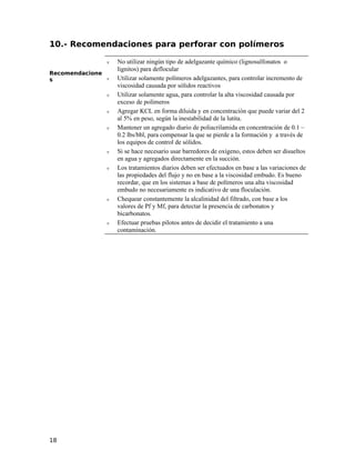 10.- Recomendaciones para perforar con polímeros
Recomendacione
s
ν No utilizar ningún tipo de adelgazante químico (lignosulfonatos o
lignitos) para deflocular
ν Utilizar solamente polímeros adelgazantes, para controlar incremento de
viscosidad causada por sólidos reactivos
ν Utilizar solamente agua, para controlar la alta viscosidad causada por
exceso de polímeros
ν Agregar KCL en forma diluida y en concentración que puede variar del 2
al 5% en peso, según la inestabilidad de la lutita.
ν Mantener un agregado diario de poliacrilamida en concentración de 0.1 –
0.2 lbs/bbl, para compensar la que se pierde a la formación y a través de
los equipos de control de sólidos.
ν Si se hace necesario usar barredores de oxígeno, estos deben ser disueltos
en agua y agregados directamente en la succión.
ν Los tratamientos diarios deben ser efectuados en base a las variaciones de
las propiedades del flujo y no en base a la viscosidad embudo. Es bueno
recordar, que en los sistemas a base de polímeros una alta viscosidad
embudo no necesariamente es indicativo de una floculación.
ν Chequear constantemente la alcalinidad del filtrado, con base a los
valores de Pf y Mf, para detectar la presencia de carbonatos y
bicarbonatos.
ν Efectuar pruebas pilotos antes de decidir el tratamiento a una
contaminación.
18
 