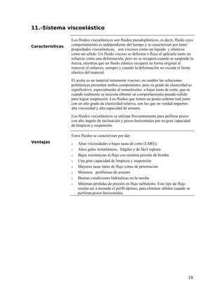 11.-Sistema viscoelástico
Características
Los fluidos viscoelásticos son fluidos pseudoplásticos, es decir, fluido cuyo
comportamiento es independiente del tiempo y se caracterizan por tener
propiedades viscoelásticas, son viscosos como un líquido y elásticos
como un sólido. Un fluido viscoso se deforma o fluye al aplicarle tanto un
esfuerzo como una deformación, pero no se recupera cuando se suspende la
fuerza, mientras que un fluido elástico recupera su forma original al
remover el esfuerzo, siempre y cuando la deformación no exceda el límite
elástico del material.
El aceite es un material netamente viscoso, en cambio las soluciones
polímericas presentan ambos componentes, pero su grado de elasticidad es
significativo, especialmente al sometérseles a bajas tasas de corte, que es
cuando realmente se necesita obtener un comportamiento pseudo-sólido
para lograr suspensión. Los fluidos que tienen un punto cedente real junto
con un alto grado de elasticidad relativa, son los que en verdad imparten
alta viscosidad y alta capacidad de arrastre.
Los fluidos viscoelásticos se utilizan frecuentemente para perforar pozos
con alto ángulo de inclinación y pozos horizontales por su gran capacidad
de limpieza y suspensión.
Ventajas
Estos fluidos se caracterizan por dar:
ν Altas viscosidades a bajas tasas de corte (LSRV).
ν Altos geles instantáneos, frágiles y de fácil ruptura
ν Bajas resistencias al flujo con mínima presión de bomba
ν Una gran capacidad de limpieza y suspensión
ν Mayores tasas tanto de flujo como de penetración
ν Mínimos problemas de arrastre
ν Buenas condiciones hidráulicas en la mecha
ν Mínimas pérdidas de presión en flujo turbulento. Este tipo de flujo
resulta ser a menudo el perfil óptimo, para eliminar sólidos cuando se
perforan pozos horizontales
19
 