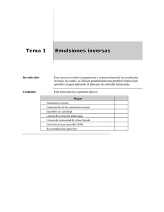 Tema 1 Emulsiones inversas
Introducción Este tema trata sobre la preparación y mantenimiento de las emulsiones
inversas, las cuales se utilizan generalmente para perforar formaciones
sensibles al agua aplicando el principio de actividad balanceada.
Contenido Este tema trata los siguientes tópicos:
Mapas
Emulsiones inversas
Componentes de las emulsiones inversas
Equilibrio de actividad
Cálculo de la relación aceite/agua
Cálculo de la densidad de la fase líquida
Emulsión inversa reversible (EIR)
Recomendaciones generales
 