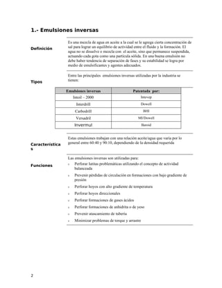 1.- Emulsiones inversas
Definición
Es una mezcla de agua en aceite a la cual se le agrega cierta concentración de
sal para lograr un equilibrio de actividad entre el fluido y la formación. El
agua no se disuelve o mezcla con el aceite, sino que permanece suspendida,
actuando cada gota como una partícula sólida. En una buena emulsión no
debe haber tendencia de separación de fases y su estabilidad se logra por
medio de emulsificantes y agentes adecuados.
Tipos
Entre las principales emulsiones inversas utilizadas por la industria se
tienen:
Emulsiones inversas Patentada por:
Intoil – 2000 Intevep
Interdrill Dowell
Carbodrill BHI
Versadril MI/Dowell
Invermul Baroid
Característica
s
Estas emulsiones trabajan con una relación aceite/agua que varía por lo
general entre 60:40 y 90:10, dependiendo de la densidad requerida
Funciones
Las emulsiones inversas son utilizadas para:
ν Perforar lutitas problemáticas utilizando el concepto de actividad
balanceada
ν Prevenir pérdidas de circulación en formaciones con bajo gradiente de
presión
ν Perforar hoyos con alto gradiente de temperatura
ν Perforar hoyos direccionales
ν Perforar formaciones de gases ácidos
ν Perforar formaciones de anhidrita o de yeso
ν Prevenir atascamiento de tubería
ν Minimizar problemas de torque y arrastre
2
 