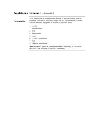 Emulsiones inversas (continuación)
Formulación
En la formulación de las emulsiones inversas se utilizan diversos aditivos
químicos, cada uno de los cuales cumple con una función especifica. Estos
aditivos deben ser agregados de acuerdo al siguiente orden:
1. Aceite
2. Emulsificante
3. Cal
4. Humectante
5. Agua
6. Arcilla Organofílica
7. Sal
8. Material densificante
Nota: El uso del agente de control de filtrado es opcional y en caso de ser
necesario debe agregarse después del humectante.
 