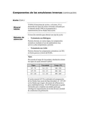 Componentes de las emulsiones inversas (continuación)
Aceite (Cont.)
Mineral
VASSA
VASSA (Venezolana de aceites y solventes, S.A.)
desarrolla tres tipos de aceites minerales utilizados por
la industria desde 1998 en la preparación y
mantenimiento de los fluidos base aceite.
Métodos de
obtención
Existen dos métodos para obtener este tipo de aceite
ν Tratamiento con Hidrógeno
Permite eliminar, en varias etapas, los componentes
aromáticos mediante el uso de catalizadores muy
activos a altas temperaturas y presión.
ν Tratamiento con Acido
Permite eliminar los componentes aromáticos con SO3
en forma gaseosa a través del H2SO4
Tipos
De acuerdo al rango de viscosidad y destilación existen
tres tipos de aceite mineral VASSA:
Tipos Viscosidad Temp. (ºF)
LP – 70 1.6 – 2.2. 380 – 520
LP – 90 2.0 – 3.5 400 – 660
LP – 120 3.2 – 4.0 480 – 660
El aceite mineral LP-70 es utilizado en la preparación
de los fluidos base aceite de baja densidad y el LP-120
en los fluidos que tengan alto punto de inflamación y
gran estabilidad térmica. El LP-90 representa un grado
intermedio para completar una amplia gama que
satisfaga los requerimientos de la más diversa variedad
de condiciones de perforación.
 