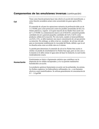 Componentes de las emulsiones inversas (continuación)
Cal
Tiene como función primaria hacer más efectiva la acción del emulsificante, y
como función secundaria actuar como secuestrador de gases agrios (H2S y
CO2).
El contenido de cal para las operaciones rutinarias de perforación debe ser de
3 a 5 lb/bbl, pero como protección contra las posibles arremetidas de H2S, los
límites prácticos y seguros en la gran mayoría de los fluidos base aceite son
de 5 a 15 lb/bbl. La contaminación masiva con el H2S/CO2 consumirá grandes
cantidades de cal y generará pequeñas cantidades de CaS y CaCO3 como
productos sólidos de la reacción. Por esta razón, cuando se tienen problemas
con H2S y CO2, se debe mantener una mayor concentración de cal que permita
su remoción. Sin embargo, se debe evitar un excedente de cal muy elevado
para no incrementar notablemente la viscosidad del fluido, debido a que la cal
no disuelta actúa como un sólido más en el sistema.
La prueba para determinar el contenido de cal en los fluidos base aceite es
similar a la prueba de alcalinidad de los fluidos base agua, pero en éste caso a
la muestra se le debe extraer el agua antes de hacer la titulación, la cual resulta
moderadamente exacta.
Humectante
Emulsionante no iónico o ligeramente catiónico que contribuye con la
dispersión de los sólidos incorporados y a la vez permite mantenerlos
humedecidos con aceite.
Los productos químicos humectantes en aceite son las poliamidas, las aminas,
los fosfatos orgánicos, los hidrocarburos sulfonatados, etc., y son bastantes
efectivos como emulsificadores. Se utilizan generalmente en concentración de
0.1 – 1.0 gal/bbl
 