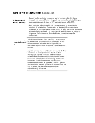 Equilibrio de actividad (Continuación)
Actividad del
fluido (Awm)
La actividad de un fluido base aceite que no contiene sal es 1.0. La sal
reduce la actividad del fluido y el agua la incrementa. La actividad del agua
saturada con cloruro de sodio es 0.75 y con cloruro de calcio 0.30.
Para evitar una sobresaturación con cloruro de calcio es recomendable
mantener la actividad del fluido sobre 0.30 ó en su defecto mantener un
porcentaje de cloruro de calcio menor al 35% en peso, para evitar problemas
graves de humectabilidad, y en consecuencia, la precipitación de barita. La
concentración óptima de sal dependerá de los requerimientos de la
perforación.
Procedimient
o
Para medir la actividad tanto del fluido (Awm) como la
de la formación (Aws) se utiliza el higrómetro, el cual
mide la humedad relativa al aire en equilibrio con
muestras de fluido o lutita, contenidas en un recipiente
pequeño.
A partir de una curva de calibración versus actividad, se
determinan las correspondientes actividades. Sin
embargo, en el campo se utiliza la titulación para
determinar la concentración de cloruros en los fluidos
base aceite. Esta prueba es más simple y exacta que el
higrómetro. Con este instrumento resulta difícil
determinar la actividad de agua (Aw) “in situ”, porque
generalmente el ripio de formación ha sido alterado. Por
ello, la prueba con el higrómetro se considera
suplementaria y no realista.
 