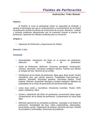 Fluidos de Perforación
Fluidos de Perforación
Instructor: Yrán Romai
Objetivo
Al finalizar el curso el participante estará en capacidad de Entender y
analizar la tecnología que rige el comportamiento y funcionamiento de los fluidos
de perforación durante el proceso de construcción de un pozo. Asimismo, analizar
y controlar problemas operacionales que se presentan durante el proceso de
perforación, aplicando los métodos existentes para su corrección.
Dirigido a:
• Ingenieros de Perforación y Supervisores de Taladro.
Duración: 5 días
Contenido
• Generalidades. Importancia del fluido en el proceso de perforación.
Selección del fluido de perforación.
• Fluido de Perforación. Definición. Funciones principales. Composición.
Cálculos. Generales. Conceptos reológicos básicos. Factores que afectan
la reología del lodo. Química de las arcillas.
• Clasificación de los fluidos de perforación. Base agua. Base aceite. Fluidos
neumáticos (aire, gas natural, espuma). Propiedades físico-químicas y
plásticas. Densidad. Viscosidad aparente. Viscosidad plástica. Punto
cedente. Filtración. Alcalinidad. Reología y modelos reológicos. Medición de
propiedades de un fluido de perforación convencional (base agua)
• Lodos base aceite y neumáticos. Emulsiones invertidas. Fluidos 100%
aceite. Inhibitorios. Otros.
• Control y tratamiento del fluido de perforación convencional (base agua).
Contaminación de los fluidos de perforación. Contaminación en lodos base
agua.
• Definición general de los principales problemas asociados a los fluidos de
perforación. Inestabilidad del hoyo. lutitas problemáticas. (deleznables,
presurizadas, gumbo. Pegamiento de tuberías. Derrames del hoyo. Perdida
de circulación y arremetidas. Prevención de problemas
 
