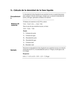 5.- Cálculo de la densidad de la fase líquida
Procedimient
o
La densidad de la fase líquida de una emulsión inversa se puede determinar
para cualquier relación aceite/agua, siempre que se conozca la densidad del
aceite y del agua, aplicando un balance de material.
Balance de
material
El balance de material es la ∑ VD, es decir:
V1D1 + V2D2 V3 D3+.....VnDn= VtDt
Para el caso de una emulsión inversa, se tiene:
V1D1 + V2D2 = VtDt
Donde:
V1 = Volumen de aceite
V2 = Volumen de agua
D1 = Densidad del aceite
D2 = Densidad del agua
Vt = Volumen total
Dt = Densidad total
Ejemplo
Determine la densidad de la fase líquida de una emulsión inversa con relación
aceite/agua de 85/15, si la densidad del aceite es 7 lb/gal y la del agua es de
8.33 lb/gal.
Respuesta:
0.85 x 7 + 0.15 x 8.33 = 5.95 + 1.25 = 7.2 lb/gal
 