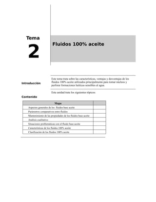 Tema
2
Fluidos 100% aceite
Introducción
Este tema trata sobre las características, ventajas y desventajas de los
fluidos 100% aceite utilizados principalmente para tomar núcleos y
perforar formaciones lutiticas sensibles al agua.
Contenido
Esta unidad trata los siguientes tópicos:
Mapa
Aspectos generales de los fluidos base aceite
Parámetros comparativos entre fluidos
Mantenimiento de las propiedades de los fluidos base aceite
Análisis cualitativo
Situaciones problemáticas con el fluido base aceite
Características de los fluidos 100% aceite
Clasificación de los fluidos 100% aceite
 