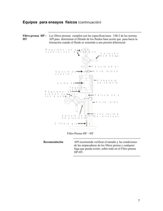 Equipos para ensayos físicos (continuación)
Filtro prensa HP –
HT
Los filtros prensas cumplen con las especificaciones 13B-2 de las normas
API para determinar el filtrado de los fluidos base aceite que pasa hacia la
formación cuando el fluido es sometido a una presión diferencial.
C a r t u c h o p a r a
b o m b o n a d e C O
V á l v u l a d e a l i v i o d e p r e s i ó n
A n i l l o r e t e n e d o r
C h a q u e t a
d e c a l e n t a m i e n t o
V á l v u l a d e a g u j a i n f e r i o r
A n i l l o r e t e n e d o r
T u b o r e c i b i d o r d e p r e s i ó n
d e r e t r o c e s o y f i l t r a d o
R e g u l a d o r d e p r e s i ó n
s u p e r i o r c o n m a n ó m e t r o
V á l v u l a d e a g u j a
s u p e r i o r
C e l d a d e l o d o
T a p a d e
c e l d a
R e g u l a d o r d e
p r e s i ó n s u p e r i o r
c o n m a n ó m e t r o
V á l v u l a d e a l i v i o
d e p r e s i ó n
2
C i l i n d r o g r a d u a d o
Filtro Prensa HP – HT
Recomendación API recomienda verificar el tamaño y las condiciones
de las empacaduras de los filtros prensa y cualquier
fuga que pueda existir, sobre todo en el Filtro prensa
HP-HT.
7
 