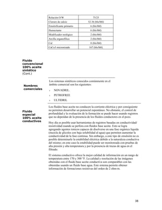 Relación O/W 75/25
Cloruro de calcio 32-36 (bls/bbl)
Emulsificante primario 6 (bls/bbl)
Humectante 6 (bls/bbl)
Modificador reológico 2 (bls/bbl)
Arcilla organofílica 2 (bls/bbl)
Cal 8 (bls/bbl)
CaCo3 micronizado 167 (bls/bbl)
Fluido
convencional
100% aceite
sintético
(Cont.)
Nombres
comerciales
Los sistemas sintéticos conocidos comúnmente en el
ámbito comercial son los siguientes:
ν NOVADRIL.
ν PETROFREE
ν ULTIDRIL
Fluido
especial
100% aceite
conductivos
Los fluidos base aceite no conducen la corriente eléctrica y por consiguiente
no permiten desarrollar un potencial espontáneo. No obstante, el control de
profundidad y la evaluación de la formación se puede hacer usando registros
que no dependan de la presencia de los fluidos conductores en el pozo.
Hoy día es posible usar herramientas de registros basadas en conductividad/
resistividad cuando se perfora con fluidos base aceite. Esto se logra
agregando agentes ionicos capaces de disolverse en una fase orgánica líquida
(mezcla de glicoles con baja solubilidad al agua) que permiten aumentar la
conductividad de la fase continua. Sin embargo, a este tipo de emulsión no es
posible determinarle la estabilidad eléctrica debido a la naturaleza conductiva
del mismo; en este caso la estabilidad puede ser monitoreada con pruebas de
alta presión y alta temperatura y por la presencia de trazas de agua en el
filtrado.
El sistema conductivo ofrece la mejor calidad de información en un rango de
temperatura entre 170 y 300 °F. La calidad y resolución de las imágenes
obtenidas con el fluido base aceite conductiva son comparables con las
obtenidas usando un fluido base agua. Este sistema permite obtener
información de formaciones resistivas del orden de 2 ohm-m.
38
 