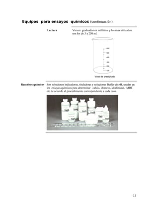Equipos para ensayos químicos (continuación)
Lectura Vienen graduados en mililitros y los mas utilizados
son los de 5 a 250 ml.
600
500
400
200
Vaso de precipitado
300
100
Reactivos químicos Son soluciones indicadoras, tituladoras y soluciones Buffer de pH, usadas en
los ensayos químicos para determinar calcio, cloruros, alcalinidad, MBT,
etc de acuerdo al procedimiento correspondiente a cada caso.
17
 