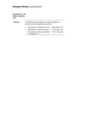 Ensayos físicos (continuación)
Porcentaje (% ) de
sólidos y líquidos,
cont.
Cálculos El calculo de los porcentajes de sólidos y líquidos se
determina con las siguientes ecuaciones:
ν Porcentaje en volumen de aceite = ml de aceite x 10
ν Porcentaje en volumen de agua = ml de agua x 10
ν Porcentaje en volumen de sólidos = 100 – (ml aceite
+ ml agua) x 10
 