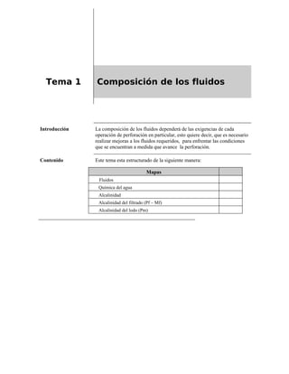 Tema 1 Composición de los fluidos
Introducción La composición de los fluidos dependerá de las exigencias de cada
operación de perforación en particular, esto quiere decir, que es necesario
realizar mejoras a los fluidos requeridos, para enfrentar las condiciones
que se encuentran a medida que avance la perforación.
Contenido Este tema esta estructurado de la siguiente manera:
Mapas
Fluidos
Química del agua
Alcalinidad
Alcalinidad del filtrado (Pf – Mf)
Alcalinidad del lodo (Pm)
 