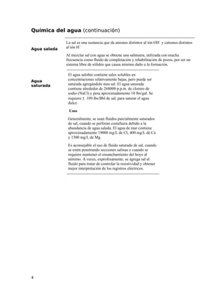 Química del agua (continuación)
Agua salada
La sal es una sustancia que da aniones distintos al ión OH–
y cationes distintos
al ión H+
Al mezclar sal con agua se obtiene una salmuera, utilizada con mucha
frecuencia como fluido de completación y rehabilitación de pozos, por ser un
sistema libre de sólidos que causa mínimo daño a la formación.
Agua
saturada
El agua salobre contiene sales solubles en
concentraciones relativamente bajas, pero puede ser
saturada agregándole mas sal. El agua saturada
contiene alrededor de 268000 p.p.m. de cloruro de
sodio (NaCl) y pesa aproximadamente 10 lbs/gal. Se
requiere ± 109 lbs/Bbl de sal, para saturar el agua
dulce.
Usos
Generalmente, se usan fluidos parcialmente saturados
de sal, cuando se perforan costafuera debido a la
abundancia de agua salada. El agua de mar contiene
aproximadamente 19000 mg/L de CI, 400 mg/L de Ca
y 1300 mg/L de Mg.
Es aconsejable el uso de fluido saturado de sal, cuando
se estén penetrando secciones salinas o cuando se
requiere mantener el ensanchamiento del hoyo al
mínimo. A veces, exprofesamente, se agrega sal al
fluido para tratar de controlar la resistividad y obtener
mejor interpretación de los registros eléctricos.
4
 