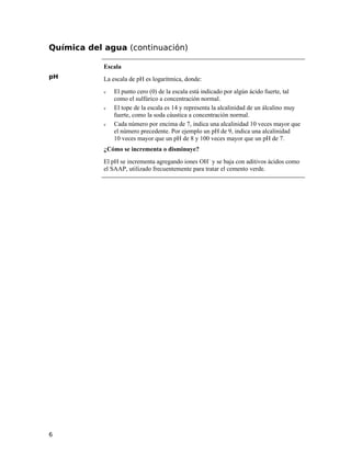 Química del agua (continuación)
pH
Escala
La escala de pH es logarítmica, donde:
ν El punto cero (0) de la escala está indicado por algún ácido fuerte, tal
como el sulfúrico a concentración normal.
ν El tope de la escala es 14 y representa la alcalinidad de un álcalino muy
fuerte, como la soda cáustica a concentración normal.
ν Cada número por encima de 7, indica una alcalinidad 10 veces mayor que
el número precedente. Por ejemplo un pH de 9, indica una alcalinidad
10 veces mayor que un pH de 8 y 100 veces mayor que un pH de 7.
¿Cómo se incrementa o disminuye?
El pH se incrementa agregando iones OH–
y se baja con aditivos ácidos como
el SAAP, utilizado frecuentemente para tratar el cemento verde.
6
 